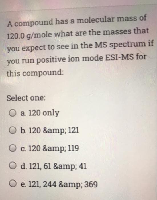 A compound has a molecular mass of
120.0 g/mole what are the masses that
you expect to see in the MS spectrum if
you run positive ion mode ESI-MS for
this compound:
Select one:
O a. 120 only
O b. 120 &amp; 121
O c. 120 &amp; 119
O d. 121, 61 &amp; 41
O e. 121, 244 &amp; 369
