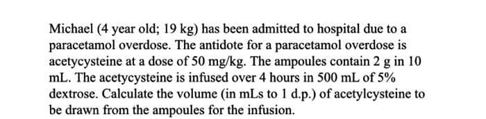 Michael (4 year old; 19 kg) has been admitted to hospital due to a
paracetamol overdose. The antidote for a paracetamol overdose is
acetycysteine at a dose of 50 mg/kg. The ampoules contain 2 g in 10
mL. The acetycysteine is infused over 4 hours in 500 mL of 5%
dextrose. Calculate the volume (in mLs to 1 d.p.) of acetylcysteine to
be drawn from the ampoules for the infusion.
