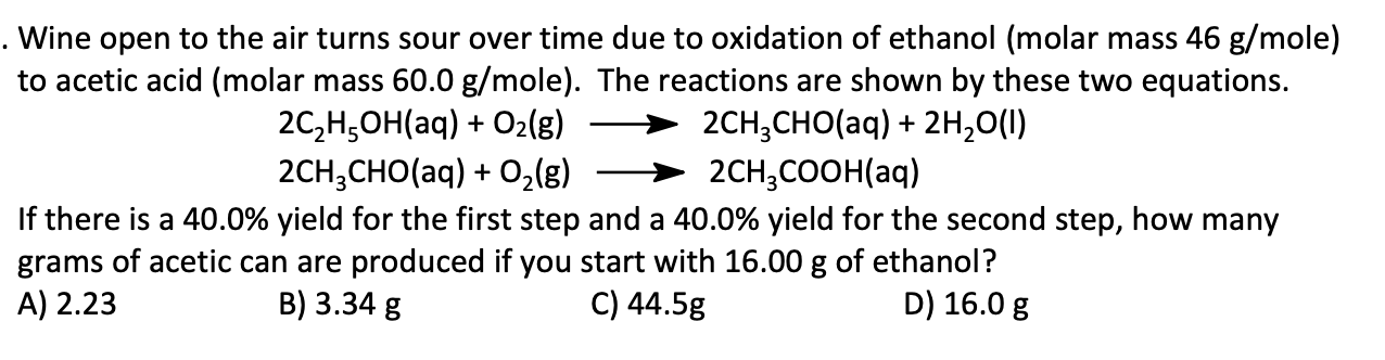 Wine open to the air turns sour over time due to oxidation of ethanol (molar mass 46 g/mole)
to acetic acid (molar mass 60.0 g/mole). The reactions are shown by these two equations.
2C,H,OH(aq) + O2(g)
2CH;CHO(aq) + 0,(g)
2CH,CHO(aq) + 2н,0()
2CH;COOH(aq)
If there is a 40.0% yield for the first step and a 40.0% yield for the second step, how many
grams of acetic can are produced if you start with 16.00 g of ethanol?
A) 2.23
B) 3.34 g
C) 44.5g
D) 16.0 g
