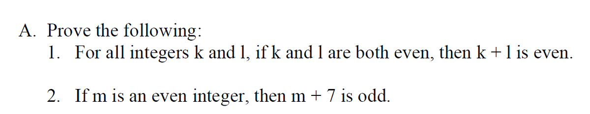 A. Prove the following:
1. For all integers k and 1, if k and 1 are both even, then k +1 is even.
2. If m is an even integer, then m + 7 is odd.
