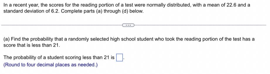 In a recent year, the scores for the reading portion of a test were normally distributed, with a mean of 22.6 and a
standard deviation of 6.2. Complete parts (a) through (d) below.
(a) Find the probability that a randomly selected high school student who took the reading portion of the test has a
score that is less than 21.
The probability of a student scoring less than 21 is
(Round to four decimal places as needed.)