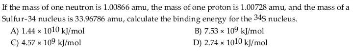 If the mass of one neutron is 1.00866 amu, the mass of one proton is 1.00728 amu, and the mass of a
Sulfur-34 nucleus is 33.96786 amu, calculate the binding energy for the 345 nucleus.
A) 1.44 x 1010 kJ/mol
C) 4.57 × 109 kJ/mol
B) 7.53 x 109 kJ/mol
D) 2.74 x 1010 kJ/mol