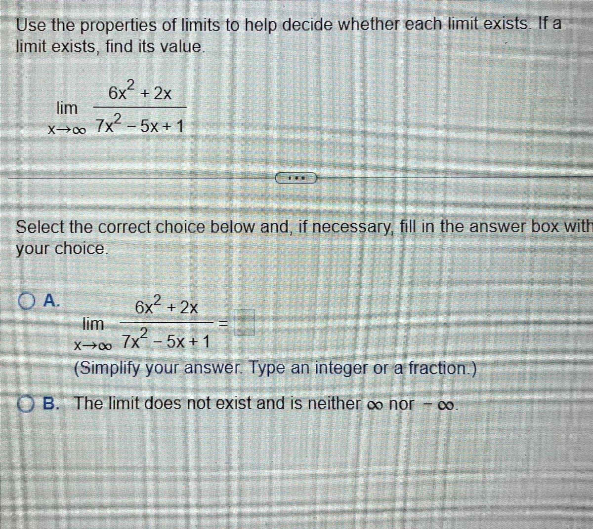 Use the properties of limits to help decide whether each limit exists. If a
limit exists, find its value.
6x² + 2x
lim
x→∞ 7x²
7x² -5x+1
Select the correct choice below and, if necessary, fill in the answer box with
your choice.
O A.
lim
6x² + 2x
7x² -5x+1
X→∞ 7x
(Simplify your answer. Type an integer or a fraction.)
OB. The limit does not exist and is neither ∞ nor
-0.