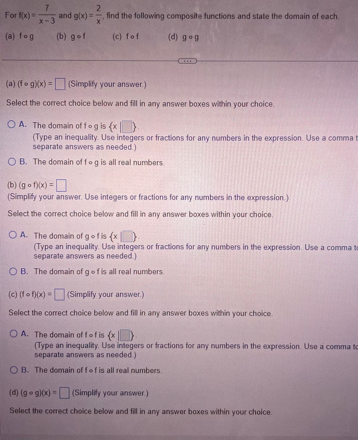 For f(x) =
(a) fog
7
x-3
and g(x) =
(b) gof
2
find the following composite functions and state the domain of each.
(c) fof
X
(d) gog
(a) (fog)(x) = (Simplify your answer.)
Select the correct choice below and fill in any answer boxes within your choice.
O A. The domain of fog is {x
(Type an inequality. Use integers or fractions for any numbers in the expression. Use a comma t
separate answers as needed.)
OB. The domain of fo g is all real numbers.
(b) (gof)(x) =
(Simplify your answer. Use integers or fractions for any numbers in the expression.)
Select the correct choice below and fill in any answer boxes within your choice.
O A. The domain of g of is {x}
(Type an inequality. Use integers or fractions for any numbers in the expression. Use a comma to
separate answers as needed.)
O B. The domain of g of is all real numbers.
(c) (f of)(x) = (Simplify your answer.)
Select the correct choice below and fill in any answer boxes within your choice.
O A. The domain off of is {x}.
(Type an inequality. Use integers or fractions for any numbers in the expression. Use a comma to
separate answers as needed.)
OB. The domain off of is all real numbers.
(d) (gog)(x) = (Simplify your answer.)
Select the correct choice below and fill in any answer boxes within your choice.