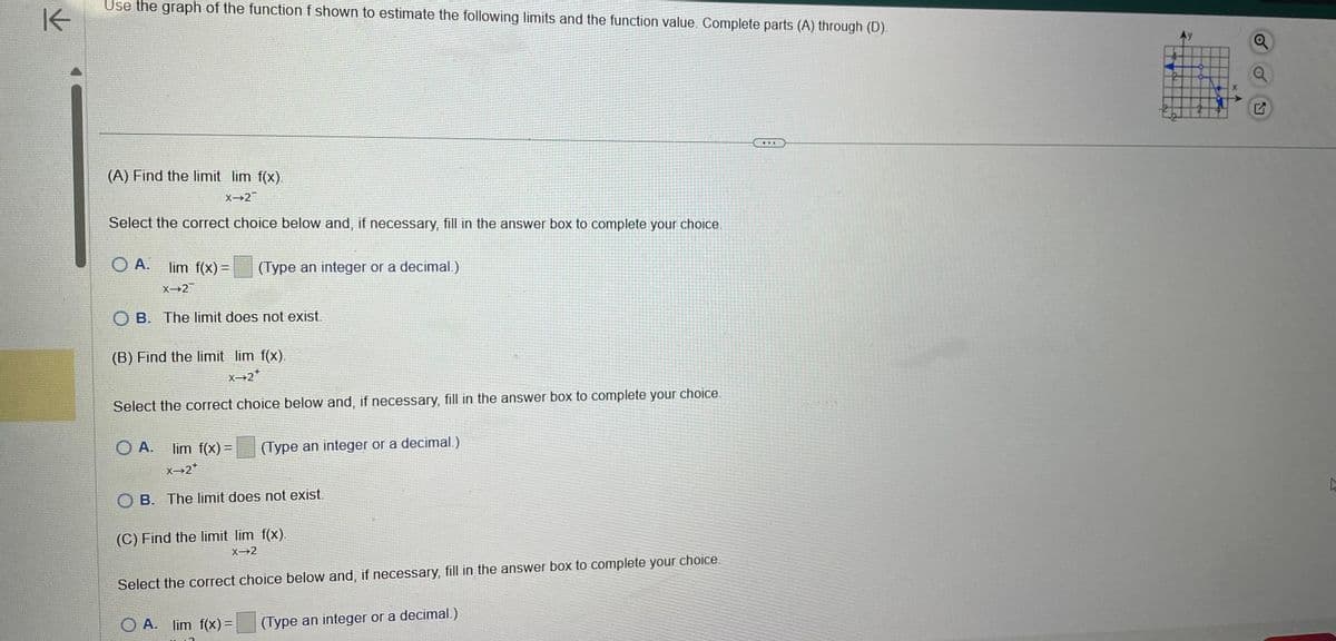 K
Use the graph of the function f shown to estimate the following limits and the function value. Complete parts (A) through (D).
Ay
Q
(A) Find the limit lim f(x).
x 2
Select the correct choice below and, if necessary, fill in the answer box to complete your choice.
OA.
lim f(x) =
X-2
(Type an integer or a decimal.)
OB. The limit does not exist.
(B) Find the limit lim f(x).
X→2*
Select the correct choice below and, if necessary, fill in the answer box to complete your choice.
OA. lim f(x) =
X→2*
(Type an integer or a decimal.)
OB. The limit does not exist.
(C) Find the limit lim f(x).
X-2
Select the correct choice below and, if necessary, fill in the answer box to complete your choice.
OA. lim f(x) =
(Type an integer or a decimal.)
D