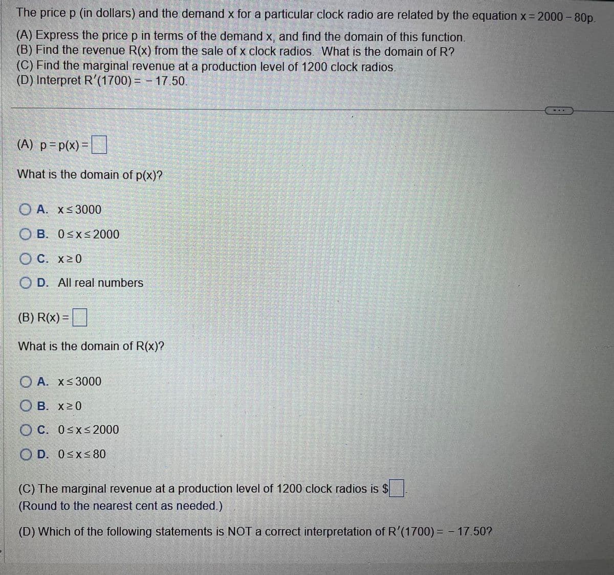 The price p (in dollars) and the demand x for a particular clock radio are related by the equation x = 2000 - 80p.
(A) Express the price p in terms of the demand x, and find the domain of this function.
(B) Find the revenue R(x) from the sale of x clock radios. What is the domain of R?
(C) Find the marginal revenue at a production level of 1200 clock radios.
(D) Interpret R'(1700) = − 17.50.
(A) p = p(x)=
What is the domain of p(x)?
OA. x ≤3000
OB. 0≤x≤ 2000
O C. x≥0
OD. All real numbers
(B) R(x) =
What is the domain of R(x)?
OA. x≤3000
OB. x≥0
OC. 0≤x≤ 2000
OD. 0≤x≤ 80
(C) The marginal revenue at a production level of 1200 clock radios is $
(Round to the nearest cent as needed.)
(D) Which of the following statements is NOT a correct interpretation of R'(1700) = - 17.50?