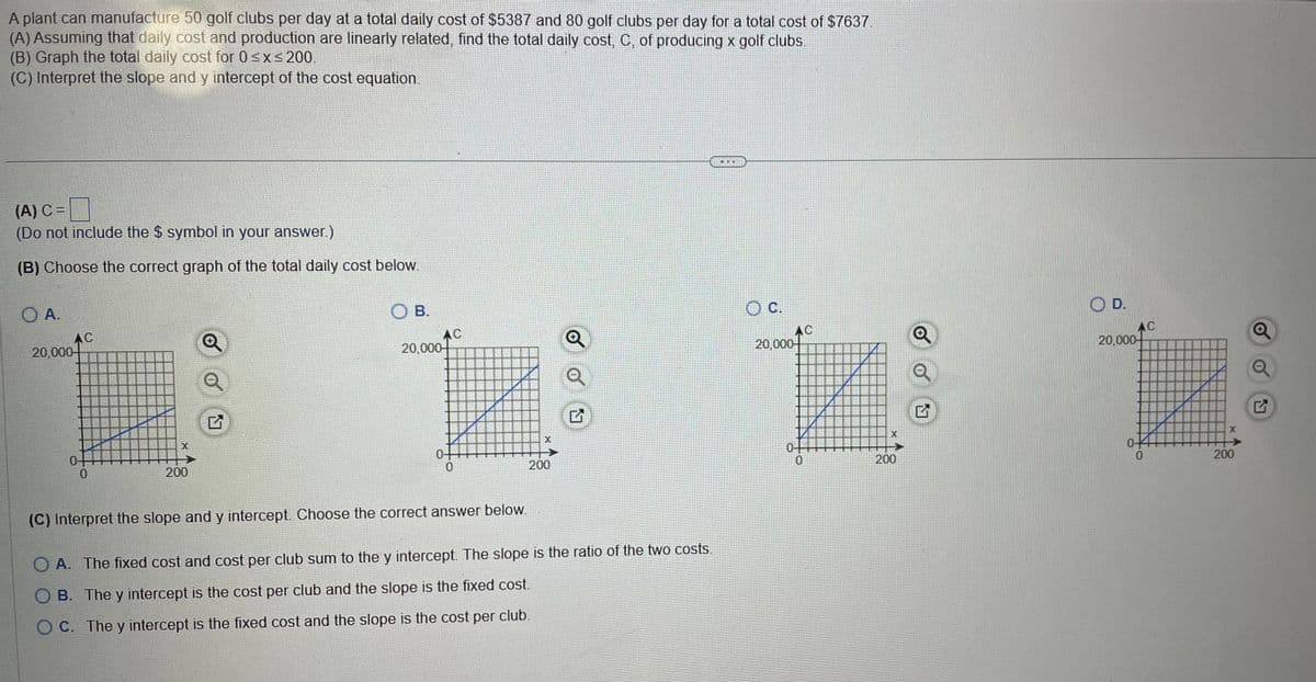 A plant can manufacture 50 golf clubs per day at a total daily cost of $5387 and 80 golf clubs per day for a total cost of $7637.
(A) Assuming that daily cost and production are linearly related, find the total daily cost, C, of producing x golf clubs.
(B) Graph the total daily cost for 0 ≤x≤ 200.
(C) Interpret the slope and y intercept of the cost equation.
(A) C =
(Do not include the $ symbol in your answer.)
(B) Choose the correct graph of the total daily cost below.
OA.
20,000
AC
OB.
AC
20,000-
0
X
200
G
X
0
0
200
(C) Interpret the slope and y intercept. Choose the correct answer below.
OA. The fixed cost and cost per club sum to the y intercept. The slope is the ratio of the two costs.
B. The y intercept is the cost per club and the slope is the fixed cost.
OC. The y intercept is the fixed cost and the slope is the cost per club.
© C.
AC
20,000-
X
0
200
の
D.
AC
20,000
0
200
X
G