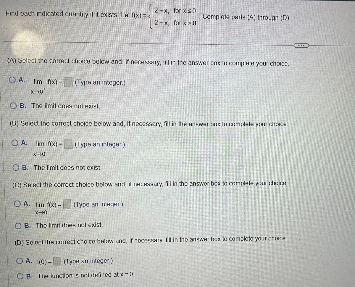 Find each indicated quantity if it exists. Let f(x) =
2+x, for x ≤ 0
2-x, for x>0
Complete parts (A) through (D).
(A) Select the correct choice below and, if necessary, fill in the answer box to complete your choice.
OA.
lim f(x)=
(Type an integer.)
OB. The limit does not exist.
(B) Select the correct choice below and, if necessary, fill in the answer box to complete your choice
O A.
lim f(x) =
x-0
(Type an integer.)
B. The limit does not exist.
(C) Select the correct choice below and, if necessary, fill in the answer box to complete your choice.
OA. lim f(x) =
X-0
(Type an integer.)
B. The limit does not exist.
(D) Select the correct choice below and, if necessary, fill in the answer box to complete your choice.
OA. f(0)=
(Type an integer.)
OB. The function is not defined at x=0.