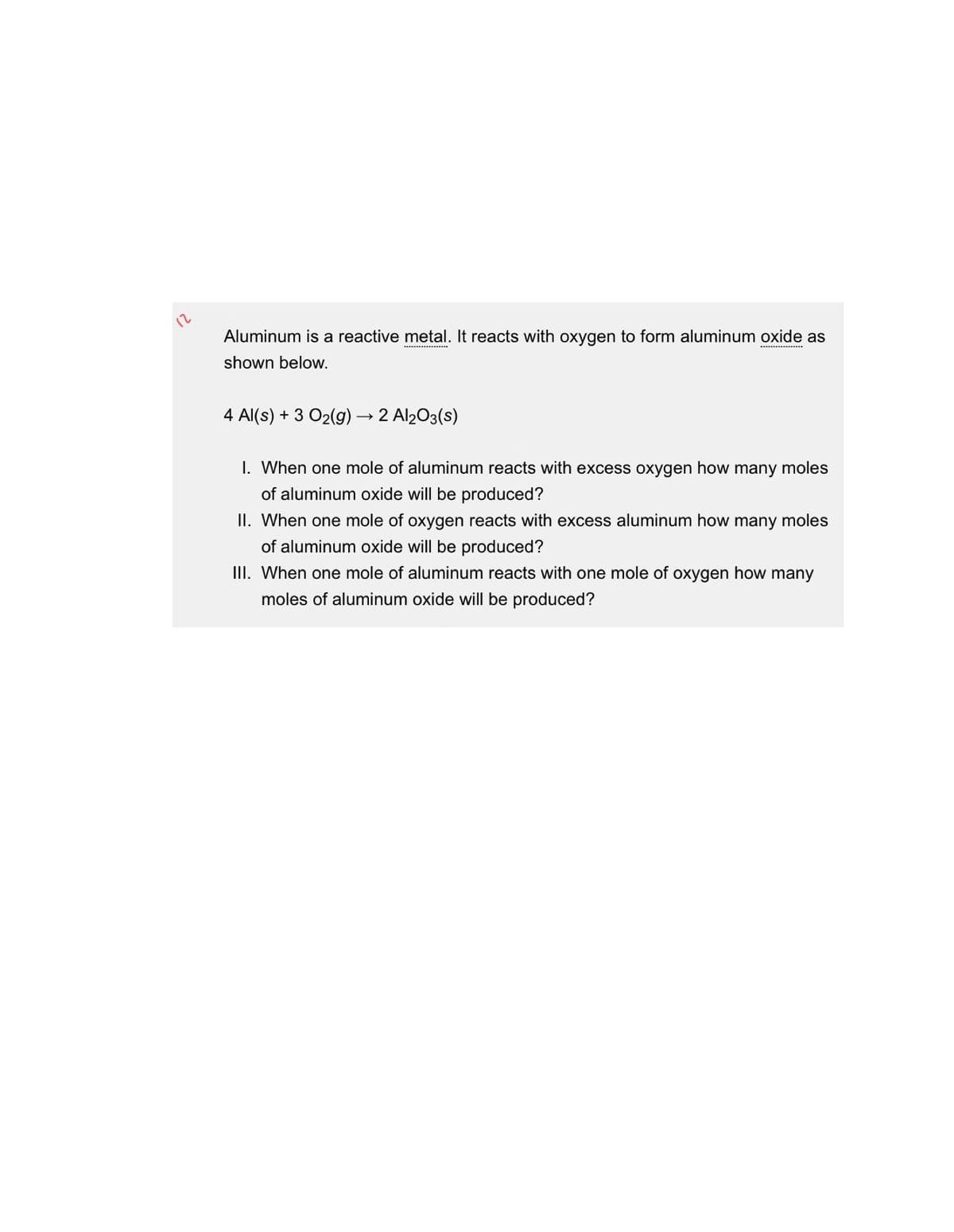 12
Aluminum is a reactive metal. It reacts with oxygen to form aluminum oxide as
shown below.
4 Al(s) + 3 O2(g) → 2 Al2O3(s)
I. When one mole of aluminum reacts with excess oxygen how many moles
of aluminum oxide will be produced?
II. When one mole of oxygen reacts with excess aluminum how many moles
of aluminum oxide will be produced?
III. When one mole of aluminum reacts with one mole of oxygen how many
moles of aluminum oxide will be produced?
