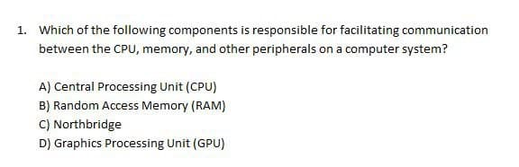 1. Which of the following components is responsible for facilitating communication
between the CPU, memory, and other peripherals on a computer system?
A) Central Processing Unit (CPU)
B) Random Access Memory (RAM)
C) Northbridge
D) Graphics Processing Unit (GPU)
