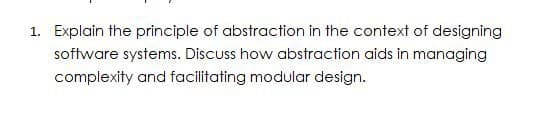 1. Explain the principle of abstraction in the context of designing
software systems. Discuss how abstraction aids in managing
complexity and facilitating modular design.