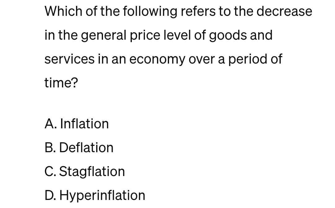 Which of the following refers to the decrease
in the general price level of goods and
services in an economy over a period of
time?
A. Inflation
B. Deflation
C. Stagflation
D. Hyperinflation