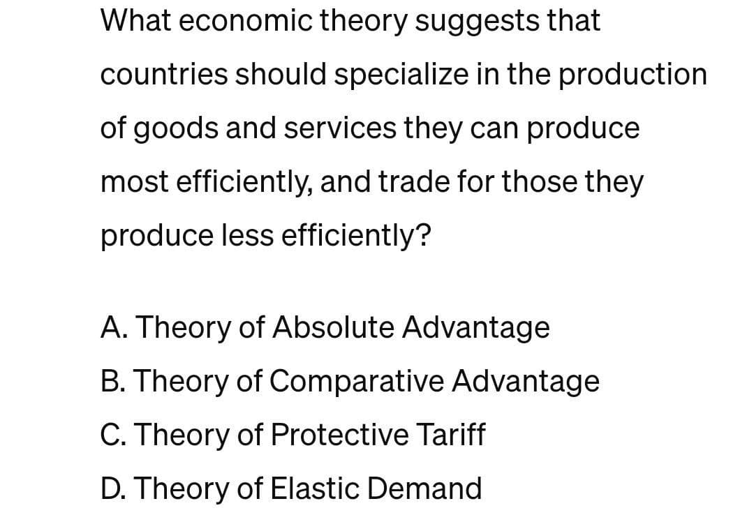 What economic theory suggests that
countries should specialize in the production
of goods and services they can produce
most efficiently, and trade for those they
produce less efficiently?
A. Theory of Absolute Advantage
B. Theory of Comparative Advantage
C. Theory of Protective Tariff
D. Theory of Elastic Demand