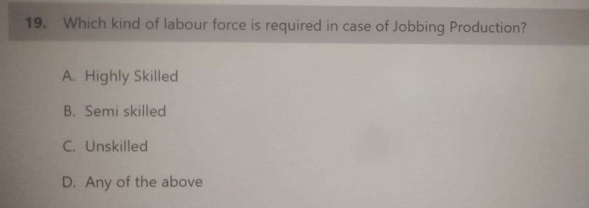 19. Which kind of labour force is required in case of Jobbing Production?
A. Highly Skilled
B. Semi skilled
C. Unskilled
D. Any of the above