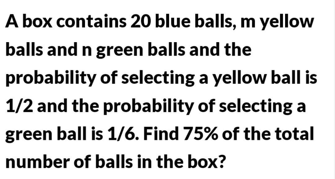 A box contains 20 blue balls, m yellow
balls and n green balls and the
probability of selecting a yellow ball is
1/2 and the probability of selecting a
green ball is 1/6. Find 75% of the total
number of balls in the box?