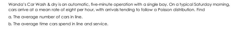 Wanda's Car Wash & dry is an automatic, five-minute operation with a single bay. On a typical Saturday morning,
cars arrive at a mean rate of eight per hour, with arrivals tending to follow a Poisson distribution. Find
a. The average number of cars in line.
b. The average time cars spend in line and service.