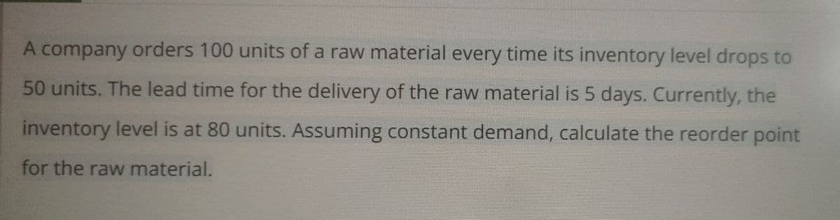 A company orders 100 units of a raw material every time its inventory level drops to
50 units. The lead time for the delivery of the raw material is 5 days. Currently, the
inventory level is at 80 units. Assuming constant demand, calculate the reorder point
for the raw material.