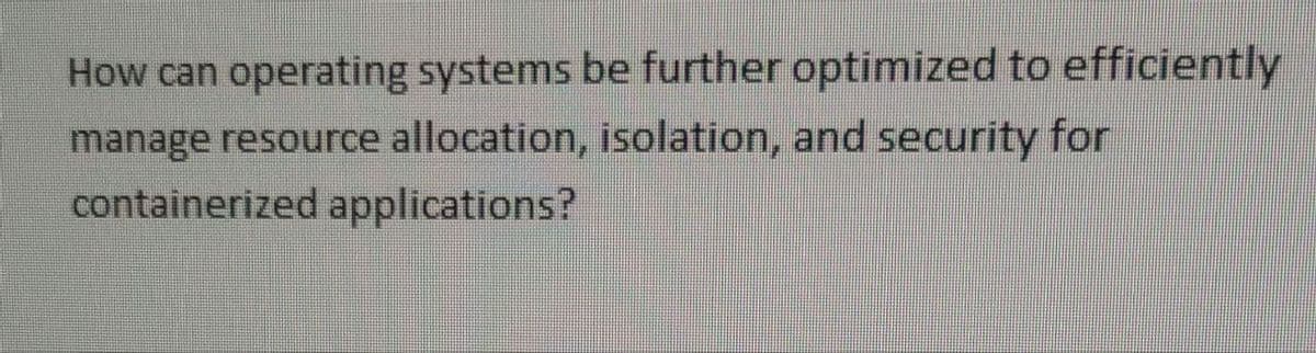 How can operating systems be further optimized to efficiently
manage resource allocation, isolation, and security for
containerized applications?