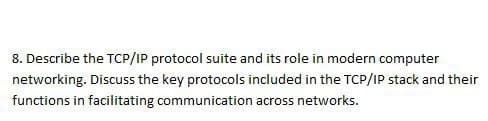 8. Describe the TCP/IP protocol suite and its role in modern computer
networking. Discuss the key protocols included in the TCP/IP stack and their
functions in facilitating communication across networks.