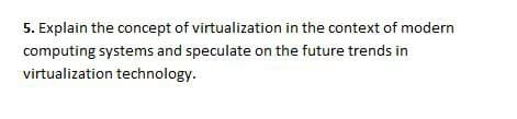 5. Explain the concept of virtualization in the context of modern
computing systems and speculate on the future trends in
virtualization technology.