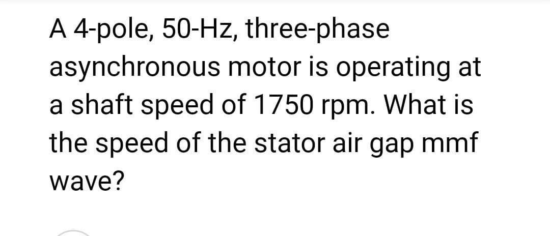 A 4-pole, 50-Hz, three-phase
asynchronous motor is operating at
a shaft speed of 1750 rpm. What is
the speed of the stator air gap mmf
wave?