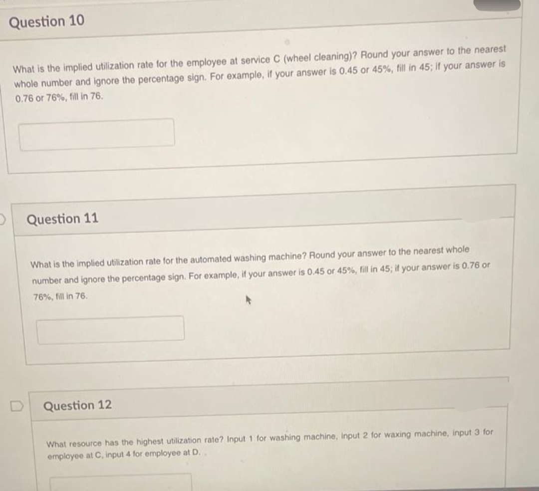 Question 10
What is the implied utilization rate for the employee at service C (wheel cleaning)? Round your answer to the nearest
whole number and ignore the percentage sign. For example, if your answer is 0.45 or 45%, fill in 45; if your answer is
0.76 or 76%, fill in 76.
Question 11
What is the implied utilization rate for the automated washing machine? Round your answer to the nearest whole
number and ignore the percentage sign. For example, if your answer is 0.45 or 45%, fill in 45; if your answer is 0.76 or
76%, fill in 76.
Question 12
What resource has the highest utilization rate? Input 1 for washing
employee at C, input 4 for employee at D..
put 2 for waxing machine, input 3 for