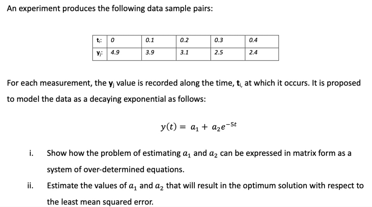An experiment produces the following data sample pairs:
i.
t₁: 0
Yj: 4.9
ii.
0.1
3.9
0.2
3.1
0.3
2.5
For each measurement, the y; value is recorded along the time, t₁, at which it occurs. It is proposed
to model the data as a decaying exponential as follows:
0.4
2.4
y(t) = a₁ + a₂e-5t
Show how the problem of estimating a₁ and a₂ can be expressed in matrix form as a
system of over-determined equations.
Estimate the values of a₁ and a₂ that will result in the optimum solution with respect to
the least mean squared error.