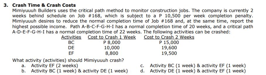 3. Crash Time & Crash Costs
Mimiyuuuh Builders uses the critical path method to monitor construction jobs. The company is currently 2
weeks behind schedule on Job #168, which is subject to a P 10,500 per week completion penalty.
Mimiyuuuh desires to reduce the normal completion time of Job # 168 and, at the same time, report the
highest possible income. Path A-B-C-F-G-H-I has a normal completion time of 20 weeks, and a critical path
A-D-E-F-G-H-I has a normal completion time of 22 weeks. The following activities can be crashed:
Activities Cost to Crash 1 Week
Cost to Crash 2 Weeks
BC
P 15,000
DE
P 8,000
10,000
8,800
19,600
EF
19,500
What activity (activities) should Mimiyuuuh crash?
a. Activity EF (2 weeks)
b. Activity BC (1 week) & activity DE (1 week)
C.
Activity BC (1 week) & activity EF (1 week)
d. Activity DE (1 week) & activity EF (1 week)
