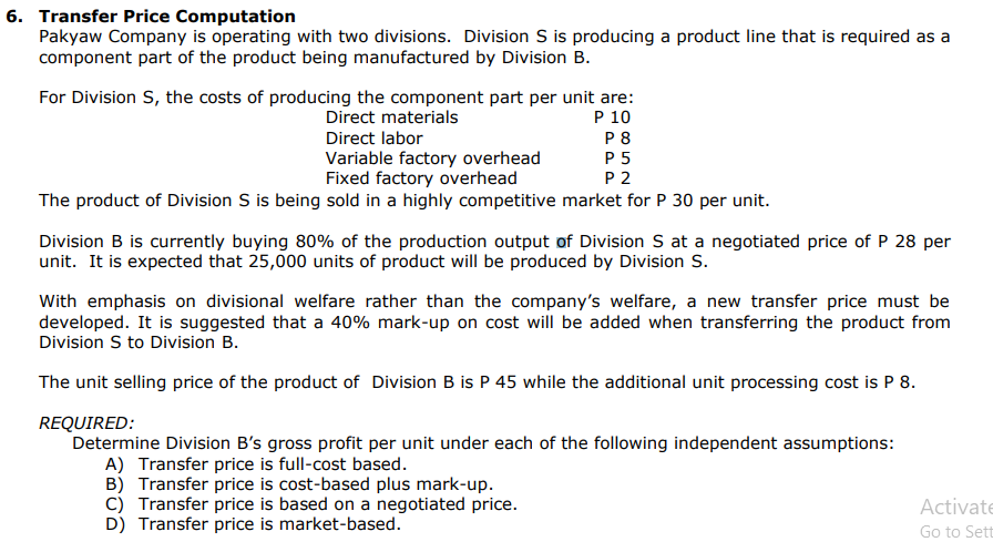 6. Transfer Price Computation
Pakyaw Company is operating with two divisions. Division S is producing a product line that is required as a
component part of the product being manufactured by Division B.
For Division S, the costs of producing the component part per unit are:
P 10
Direct materials
Direct labor
P8
P5
P2
Variable factory overhead
Fixed factory overhead
The product of Division S is being sold in a highly competitive market for P 30 per unit.
Division B is currently buying 80% of the production output of Division S at a negotiated price of P 28 per
unit. It is expected that 25,000 units of product will be produced by Division S.
With emphasis on divisional welfare rather than the company's welfare, a new transfer price must be
developed. It is suggested that a 40% mark-up on cost will be added when transferring the product from
Division S to Division B.
The unit selling price of the product of Division B is P 45 while the additional unit processing cost is P 8.
REQUIRED:
Determine Division B's gross profit per unit under each of the following independent assumptions:
A) Transfer price is full-cost based.
B) Transfer price is cost-based plus mark-up.
C) Transfer price is based on a negotiated price.
D) Transfer price is market-based.
Activate
Go to Sett