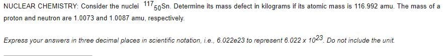 NUCLEAR CHEMISTRY: Consider the nuclei 117
50 Sn. Determine its mass defect in kilograms if its atomic mass is 116.992 amu. The mass of a
proton and neutron are 1.0073 and 1.0087 amu, respectively.
Express your answers in three decimal places in scientific notation, i.e., 6.022e23 to represent 6.022 x 1023 Do not include the unit.
