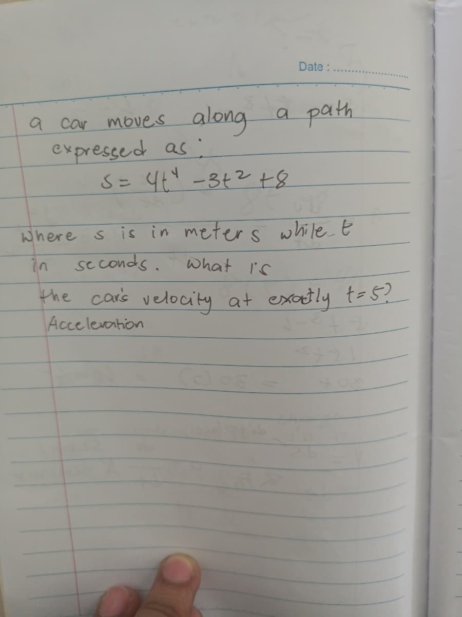 Date :
a car moves along a path
expressed as:
5 = 4+² −3+² +8
Where
s is in meters while t
seconds.
What is
the car's velocity at exactly t=5?
Acceleration