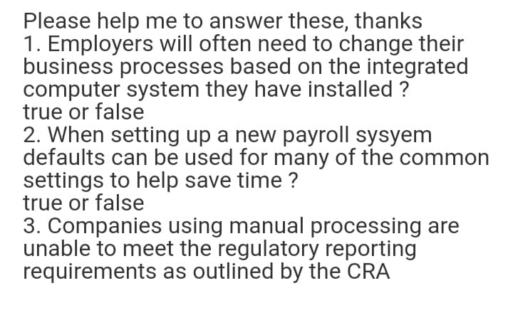 Please help me to answer these, thanks
1. Employers will often need to change their
business processes based on the integrated
computer system they have installed ?
true or false
2. When setting up a new payroll sysyem
defaults can be used for many of the common
settings to help save time ?
true or false
3. Companies using manual processing are
unable to meet the regulatory reporting
requirements as outlined by the CRA
