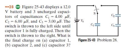 ..28 O Figure 25-43 displays a 12.0
V battery and 3 uncharged capaci-
tors of capacitances C = 4.00 µF,
C2 = 6.00 µF, and C3 = 3.00 µF. The
Vo
switch is thrown to the left side until
capacitor 1 is fully charged. Then the
switch is thrown to the right. What is
the final charge on (a) capacitor 1,
(b) capacitor 2, and (c) capacitor 3?
Figure 25-43 Problem 28.
