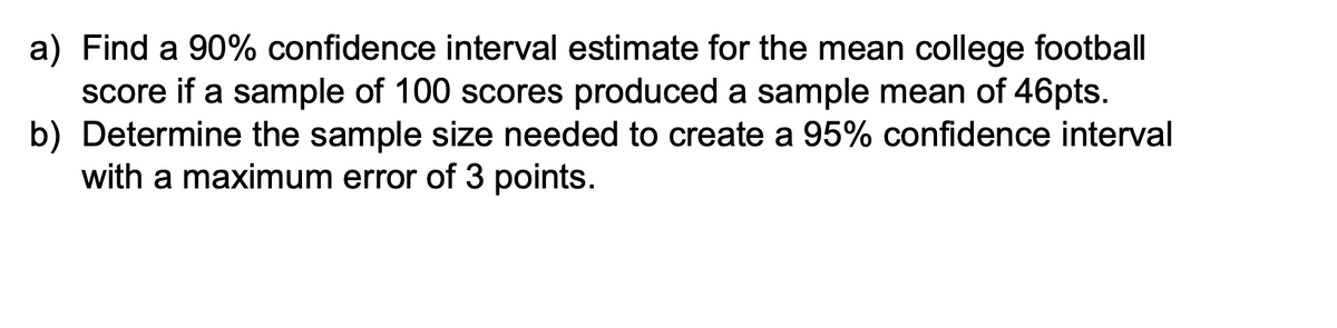 a) Find a 90% confidence interval estimate for the mean college football
score if a sample of 100 scores produced a sample mean of 46pts.
b) Determine the sample size needed to create a 95% confidence interval
with a maximum error of 3 points.
