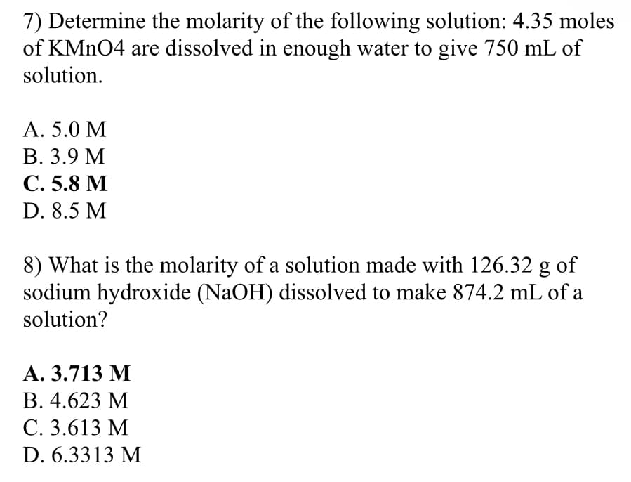 7) Determine the molarity of the following solution: 4.35 moles
of KMN04 are dissolved in enough water to give 750 mL of
solution.
А. 5.0 М
В. 3.9 М
С. 5.8 М
D. 8.5 M
8) What is the molarity of a solution made with 126.32 g of
sodium hydroxide (NaOH) dissolved to make 874.2 mL of a
solution?
А. 3.713 М
В. 4.623 М
С. 3.613 М
D. 6.3313 M
