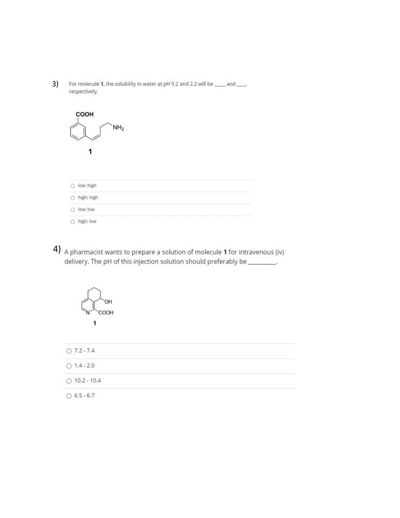 3)
For molecule 1, the solubility in water at pH 9.2 and 2.2 will be and
respectively.
COOH
O low: high
O high: high
O low, low
O high: low
4)
A pharmacist wants to prepare a solution of molecule 1 for intravenous (iv)
delivery. The pH of this injection solution should preferably be
OH
COOH
1
072-7.4
O 1.4-2.0
O 10.2-10.4
O6.5-6.7
NH₂