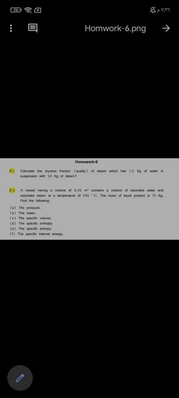 Homwork-6.png
Homework-6
P.1
Calculate the dryness fraction (quality) of steam which has 1.5 Kg of water in
suspension with 50 Kg of steam?
A vessel having a volume of 0.05 m contains a mixture of saturated water and
saturated steam at a temperature of 245 ° C. The mass of liquid present is 10 Kg.
P.2
Find the following:
(a) The pressure.
(b) The mass.
(c) The specific volume.
(d) The specific enthalpy
(e) The specific entropy.
(f) The specific internal energy.
