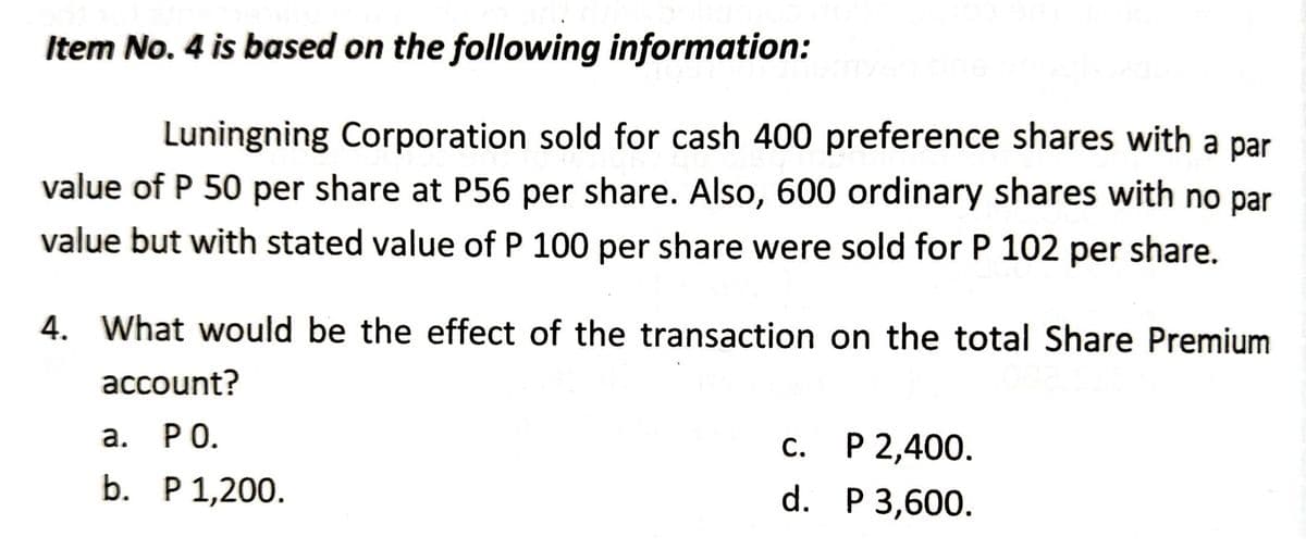 Item No. 4 is based on the following information:
nysg bns n
Luningning Corporation sold for cash 400 preference shares with a par
value of P 50 per share at P56 per share. Also, 600 ordinary shares with no par
value but with stated value of P 100 per share were sold for P 102 per share.
4. What would be the effect of the transaction on the total Share Premium
account?
a. PO.
C.
P 2,400.
b. P 1,200.
d.
P 3,600.