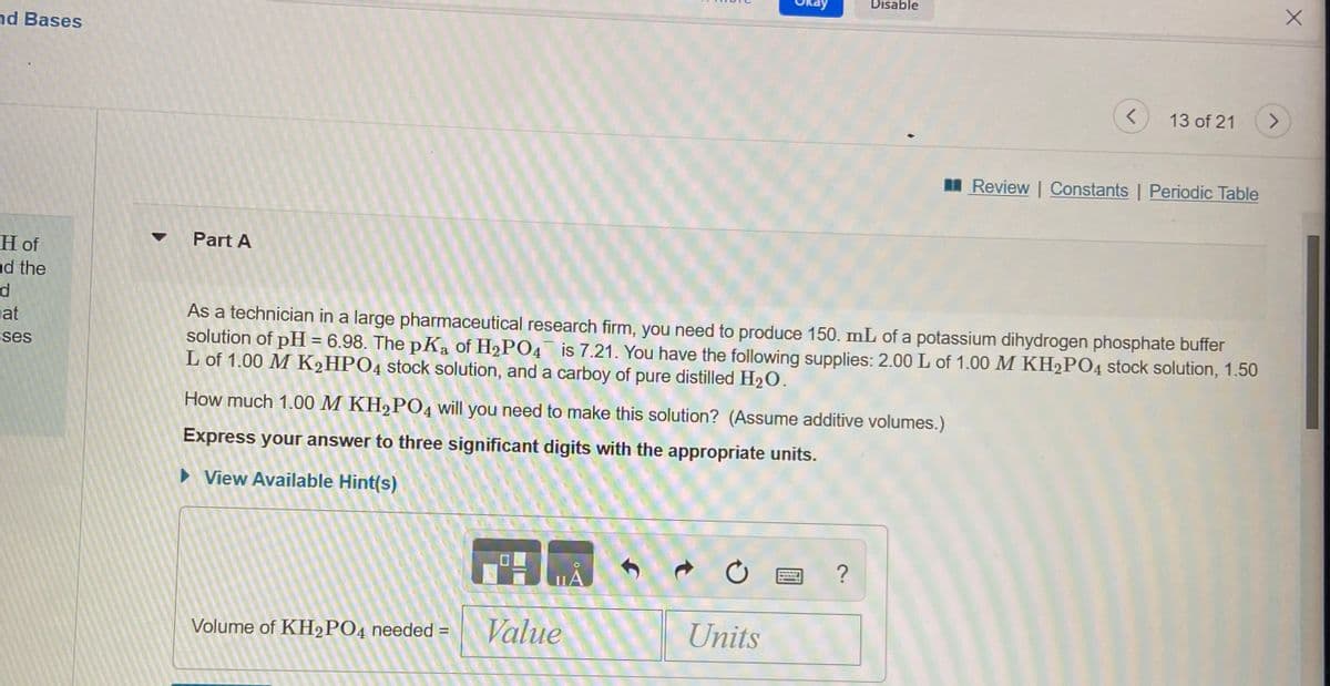 Disable
nd Bases
13 of 21
<>
I Review | Constants | Periodic Table
Part A
H of
nd the
As a technician in a large pharmaceutical research firm, you need to produce 150. mL of a potassium dihydrogen phosphate buffer
solution of pH = 6.98. The pKa of H2PO4 is 7.21. You have the following supplies: 2.00 L of 1.00 M KH2PO4 stock solution, 1.50
L of 1.00 M K2HPO4 stock solution, and a carboy of pure distilled H2O.
at
ses
How much 1.00 M KH,PO4 will you need to make this solution? (Assume additive volumes.)
Express your answer to three significant digits with the appropriate units.
• View Available Hint(s)
Volume of KH2PO4 needed =
Value
Units

