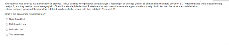 Two catalysts may be used in a batch chemical process. Twelve batches were prepared using catalyst 1, resulting in an average yield of 86 and a sample standard deviation of 3. Fifteen batches were prepared using
catalyst 2, and they resulted in an average yield of 89 with a standard deviation of 2. Assume that yield measurements are approximately normally distributed with the same standard deviation.
Is there evidence to support the claim that catalyst 2 produces higher mean yield than catalyst 1? Use a=0.01.
What is the appropriate hypothesis test?
O Right-tailed test
O Middle-tailed test
Left-tailed test
O Two-tailed test