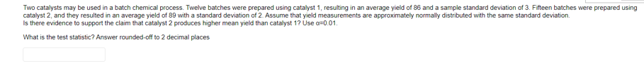 Two catalysts may be used in a batch chemical process. Twelve batches were prepared using catalyst 1, resulting in an average yield of 86 and a sample standard deviation of 3. Fifteen batches were prepared using
catalyst 2, and they resulted in an average yield of 89 with a standard deviation of 2. Assume that yield measurements are approximately normally distributed with the same standard deviation.
Is there evidence to support the claim that catalyst 2 produces higher mean yield than catalyst 1? Use a=0.01.
What is the test statistic? Answer rounded-off to 2 decimal places