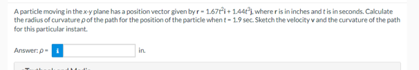 A particle moving in the x-y plane has a position vector given by r- 1.67t2i+1.44t³j, where r is in inches and t is in seconds. Calculate
the radius of curvature p of the path for the position of the particle when t- 1.9 sec. Sketch the velocity v and the curvature of the path
for this particular instant.
Answer:p-i
in.