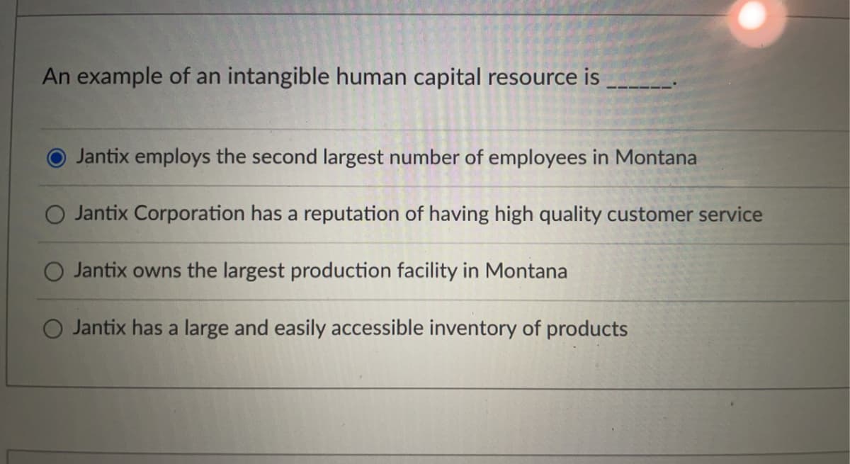An example of an intangible human capital resource is
Jantix employs the second largest number of employees in Montana
Jantix Corporation has a reputation of having high quality customer service
Jantix owns the largest production facility in Montana
Jantix has a large and easily cessible inventory of products
