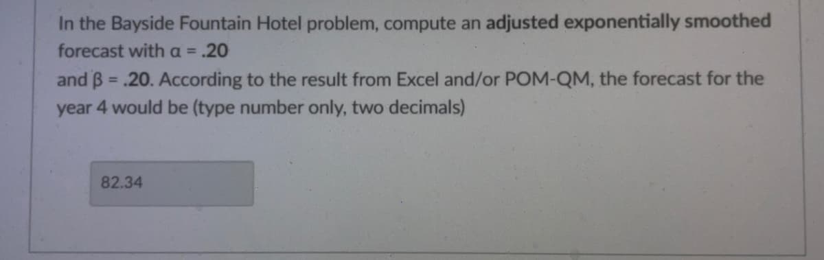 In the Bayside Fountain Hotel problem, compute an adjusted exponentially smoothed
forecast with a = .20
and 3 = .20. According to the result from Excel and/or POM-QM, the forecast for the
year 4 would be (type number only, two decimals)
82.34