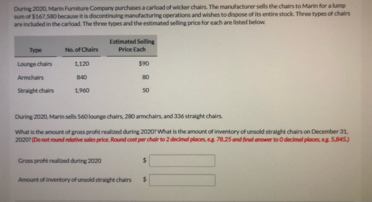 During 2020, Marin Furniture Company purchases a carload of wicker chairs. The manufacturer sells the chairs to Marin for a lump
sum of $167,580 because it is discontinuing manufacturing operations and wishes to dispose of its entire stock. Three types of chairs
are included in the carload. The three types and the estimated selling price for each are listed below.
Estimated Selling
Price Each
Туpe
No. of Chairs
Lounge chairs
1,120
$90
Armchairs
840
80
Straight chairs
1,960
50
During 2020, Marin sells 560 lounge chairs, 280 armchairs, and 336 straight chairs.
What is the amount of gross profit realized during 2020? What is the amount of inventory of unsold straight chairs on December 31,
2020? (Do not round relative sales price. Round cost per chair to 2 decimal places, eg. 78.25 and final answer to 0 decimal places, eg. 5,845.)
Gross profit realized during 2020
%24
Amount of inventory of unsold straight chairs
%24
