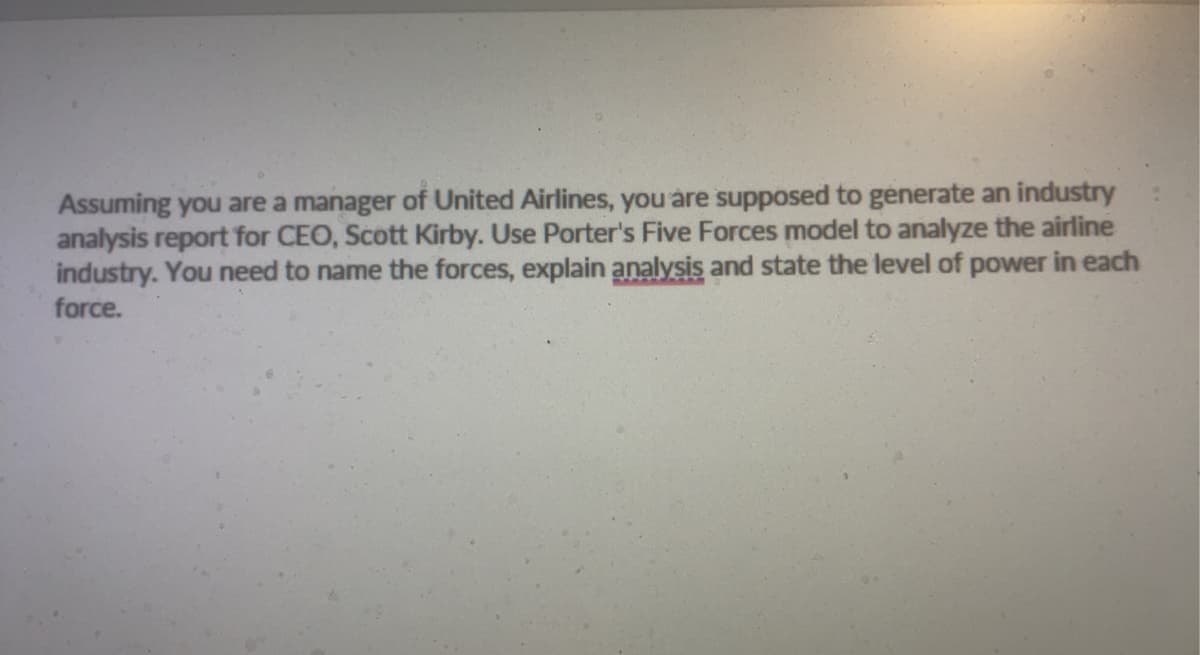 Assuming you are a manager of United Airlines, you are supposed to generate an industry
analysis report for CEO, Scott Kirby. Use Porter's Five Forces model to analyze the airline
industry. You need to name the forces, explain analysis and state the level of power in each
force.