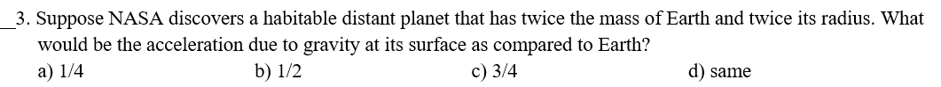 3. Suppose NASA discovers a habitable distant planet that has twice the mass of Earth and twice its radius. What
would be the acceleration due to gravity at its surface as compared to Earth?
a) 1/4
b) 1/2
c) 3/4
d) same
