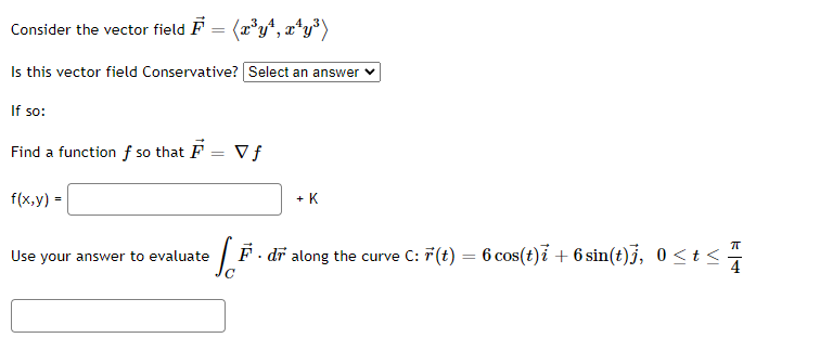 Consider the vector field F = (x³y¹, x¹y³)
Is this vector field Conservative? Select an answer
If so:
Find a function f so that F = Vf
f(x,y) =
+ K
Use your answer to evaluate e F. dr along the curve C: F(t) = 6 cos(t)ỉ + 6 sin(t)j, 0 ≤ t ≤
K+