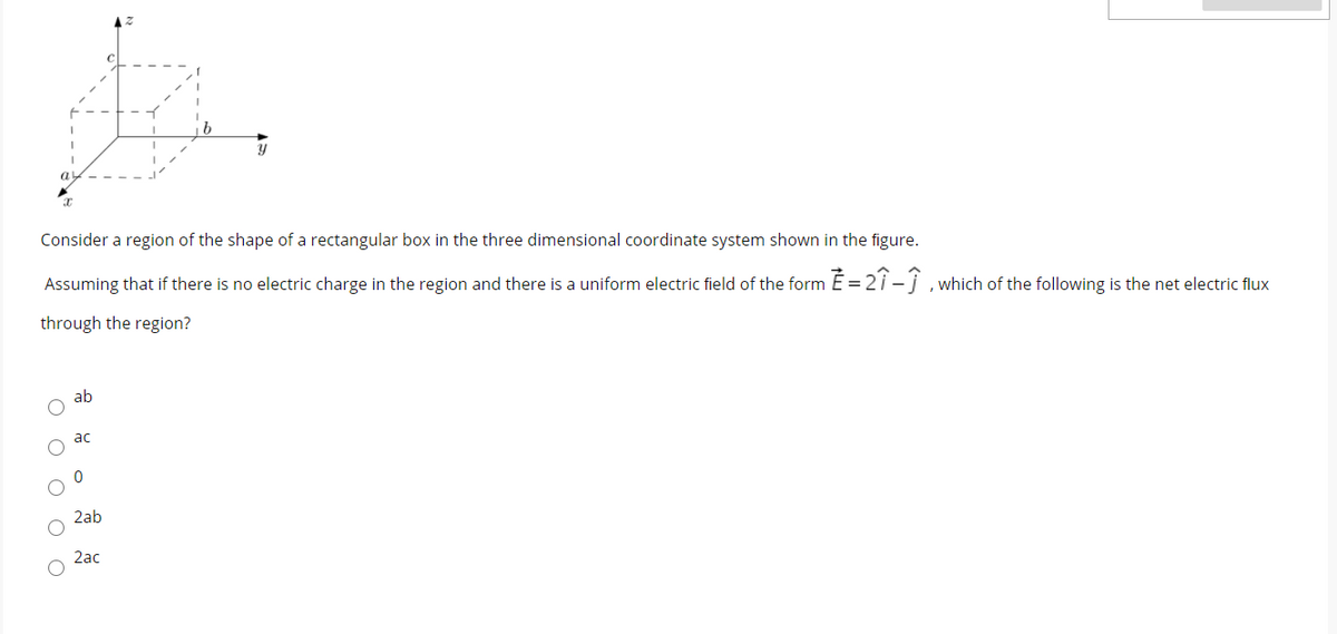 Consider a region of the shape of a rectangular box in the three dimensional coordinate system shown in the figure.
Assuming that if there is no electric charge in the region and there is a uniform electric field of the form É = 2i -j ,which of the following is the net electric flux
through the region?
ab
ac
2ab
2ac
O O O O O
