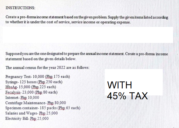 INSTRUCTIONS:
Create a pro-forma income statement based on the given problem Supply the given items listed according
to whether it is under the cost of service, service income or operating expense.
Supposed you are the one designated to prepare the annual income statement. Create a pro-forma income
statement based on the given details below.
The annual census for the year 2022 are as follows:
Pregnancy Test- 10,000 (Php 175 each)
Syringe- 125 boxes (Php 250 each)
HbsAg-15,000 (Php 225 each)
WITH
45% TAX
Fecalysis- 23,000 (Php 80 each)
Internet- Php 10,000
Centrifuge Maintenance- Php 80,000
Specimen container- 185 packs (Php 65 each)
Salaries and Wages- Php 25,000
Electricity Bill- Php 25,000